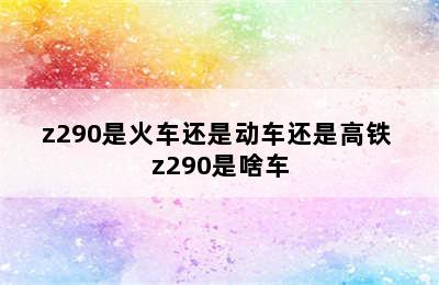 z290是火车还是动车还是高铁 z290是啥车